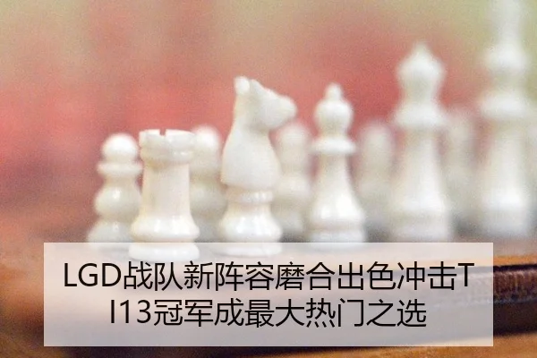 LGD战队新阵容磨合出色冲击TI13冠军成最大热门之选